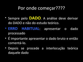 Por onde começar????
• Sempre pelo DADO. A análise deve derivar
do DADO e não do estudo teórico.
• ERRO HABITUAL: apresentar o dado
processado
• É importante apresentar o dado bruto e então
comentá-lo.
• Depois se procede a interlocução teórica
daquele dado
 