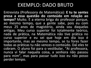 EXEMPLO: DADO BRUTO
Entrevista (Professora de Matemática): E tu te sentes
presa a essa questão do conteúdo em relação ao
tempo? Muito. É a eterna briga do professor porque,
ao mesmo tempo, que a gente sabe, pois eu com
meus 25 anos de magistério, ainda sou daquelas
antigas. Meu curso superior foi totalmente teórico,
nada de prática, na Matemática não tive prática no
curso superior e eu sei que hoje em dia isso é
importante, mas ao mesmo tempo, se tu fores fazer
todas as práticas tu não vences o conteúdo. Daí eles te
cobram. O aluno foi para o vestibular, “Ai professora,
nunca vi falar naquela coisa, a senhora não passou
para mim”, mas para passar tudo isso eu não posso
perder tempo.
 