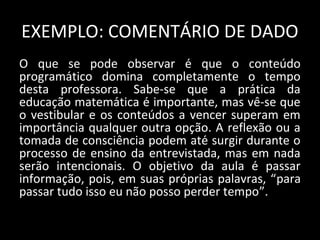 EXEMPLO: COMENTÁRIO DE DADO
O que se pode observar é que o conteúdo
programático domina completamente o tempo
desta professora. Sabe-se que a prática da
educação matemática é importante, mas vê-se que
o vestibular e os conteúdos a vencer superam em
importância qualquer outra opção. A reflexão ou a
tomada de consciência podem até surgir durante o
processo de ensino da entrevistada, mas em nada
serão intencionais. O objetivo da aula é passar
informação, pois, em suas próprias palavras, “para
passar tudo isso eu não posso perder tempo”.
 