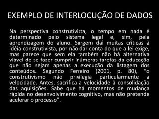 EXEMPLO DE INTERLOCUÇÃO DE DADOS
Na perspectiva construtivista, o tempo em nada é
determinado pelo sistema legal e, sim, pela
aprendizagem do aluno. Surgem daí muitas críticas à
idéia construtivista, por não dar conta do que a lei exige,
mas parece que sem ela também não há alternativa
viável de se fazer cumprir inúmeras tarefas da educação
que não sejam apenas a execução da listagem dos
conteúdos. Segundo Ferreiro (2001, p. 80), “o
construtivismo não privilegia particularmente a
velocidade. Antes, sacrifica a velocidade à consolidação
das aquisições. Sabe que há momentos de mudança
rápida no desenvolvimento cognitivo, mas não pretende
acelerar o processo”.
 