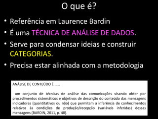 O que é?
• Referência em Laurence Bardin
• É uma TÉCNICA DE ANÁLISE DE DADOS.
• Serve para condensar ideias e construir
CATEGORIAS.
• Precisa estar alinhada com a metodologia
ANÁLISE DE CONTEÚDO É ……
um conjunto de técnicas de análise das comunicações visando obter por
procedimentos sistemáticos e objetivos de descrição do conteúdo das mensagens
indicadores (quantitativos ou não) que permitam a inferência de conhecimentos
relativos às condições de produção/recepção (variáveis inferidas) dessas
mensagens (BARDIN, 2011, p. 48).
 
