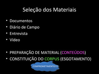 Seleção dos Materiais
• Documentos
• Diário de Campo
• Entrevista
• Vídeo
• PREPARAÇÃO DE MATERIAL (CONTEÚDOS)
• CONSTITUIÇÃO DO CORPUS (ESGOTAMENTO)
COMPROMETIMENTO!!!!
 