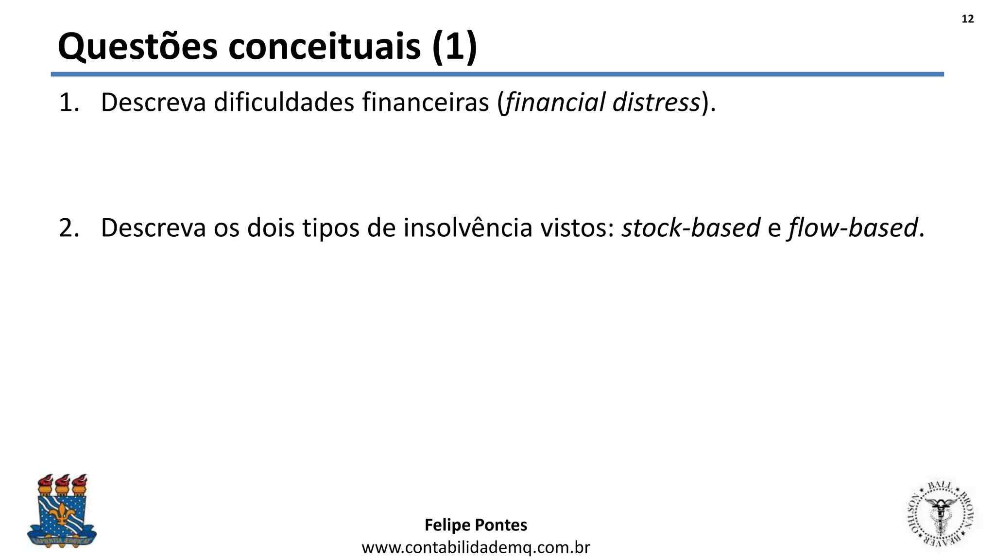 Felipe Pontes
www.contabilidademq.com.br
Questões conceituais (1)
1. Descreva dificuldades financeiras (financial distress).
2. Descreva os dois tipos de insolvência vistos: stock-based e flow-based.
12
 