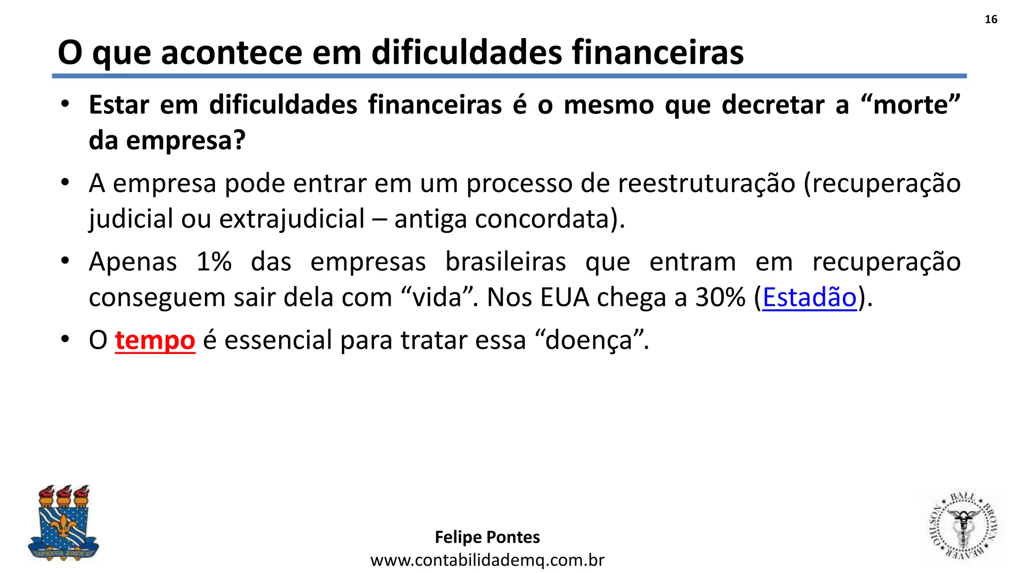 Felipe Pontes
www.contabilidademq.com.br
O que acontece em dificuldades financeiras
• Estar em dificuldades financeiras é o mesmo que decretar a “morte”
da empresa?
• A empresa pode entrar em um processo de reestruturação (recuperação
judicial ou extrajudicial – antiga concordata).
• Apenas 1% das empresas brasileiras que entram em recuperação
conseguem sair dela com “vida”. Nos EUA chega a 30% (Estadão).
• O tempo é essencial para tratar essa “doença”.
16
 