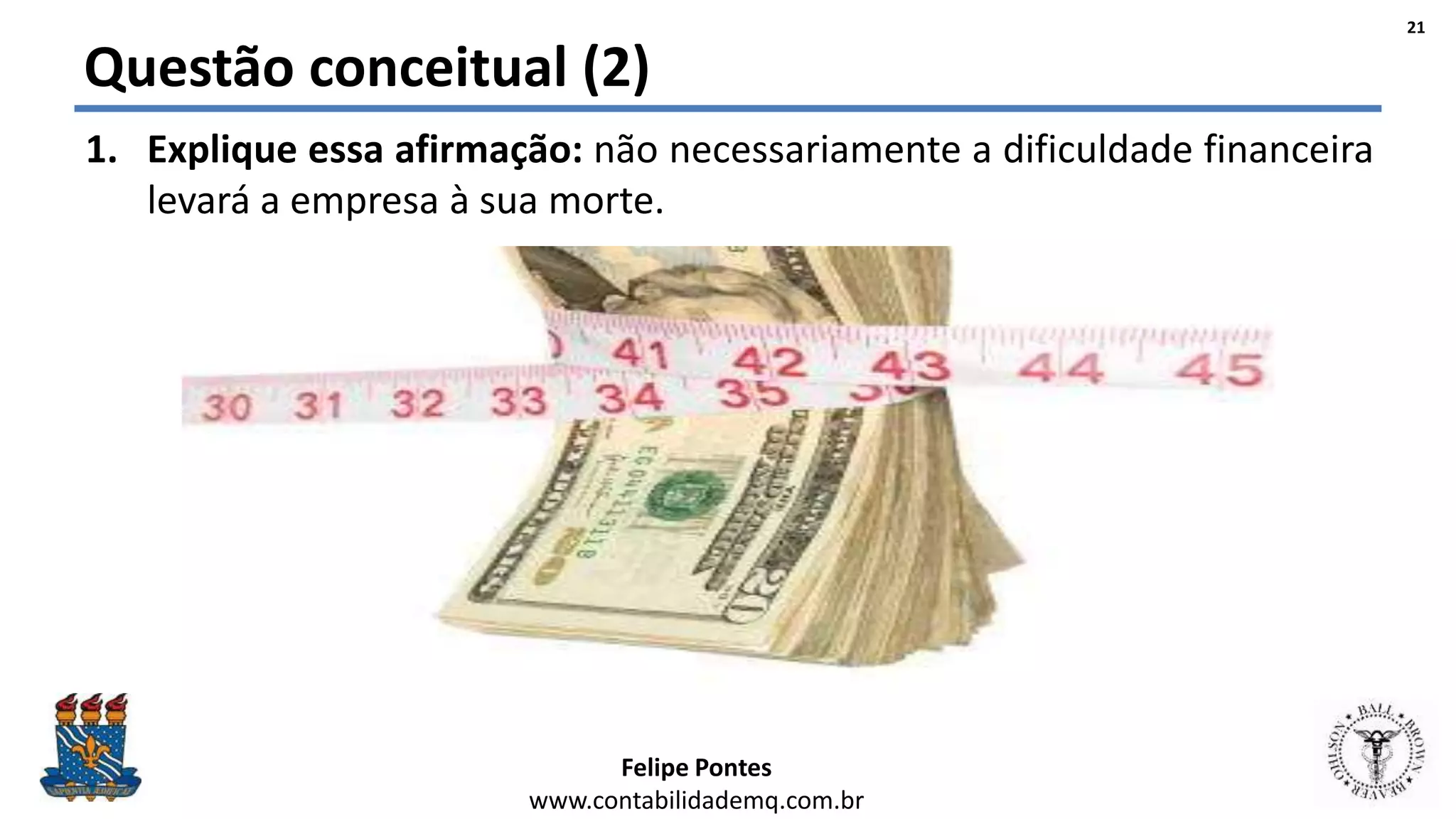 Felipe Pontes
www.contabilidademq.com.br
Questão conceitual (2)
1. Explique essa afirmação: não necessariamente a dificuldade financeira
levará a empresa à sua morte.
21
 