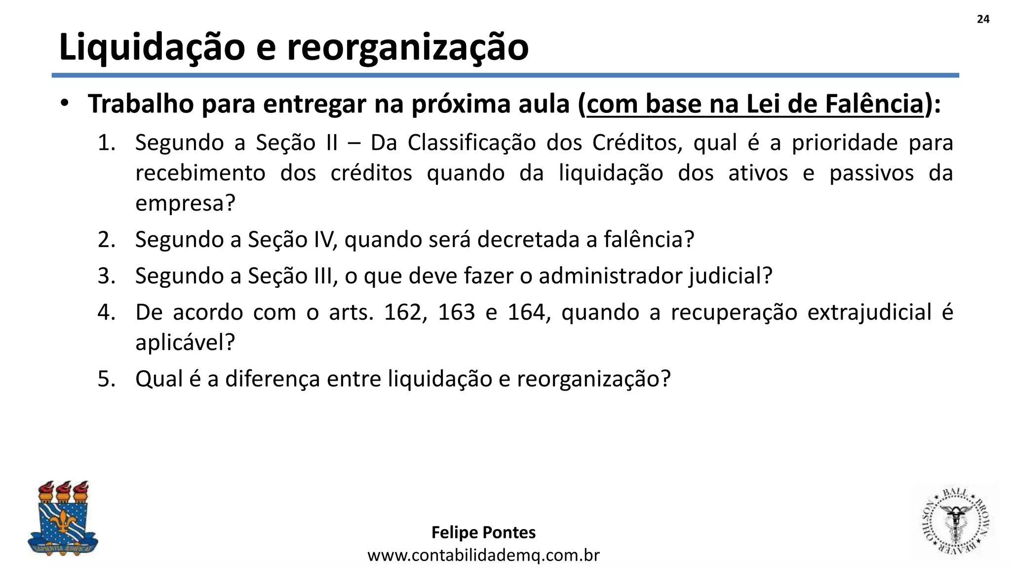 Felipe Pontes
www.contabilidademq.com.br
Liquidação e reorganização
• Trabalho para entregar na próxima aula (com base na Lei de Falência):
1. Segundo a Seção II – Da Classificação dos Créditos, qual é a prioridade para
recebimento dos créditos quando da liquidação dos ativos e passivos da
empresa?
2. Segundo a Seção IV, quando será decretada a falência?
3. Segundo a Seção III, o que deve fazer o administrador judicial?
4. De acordo com o arts. 162, 163 e 164, quando a recuperação extrajudicial é
aplicável?
5. Qual é a diferença entre liquidação e reorganização?
24
 