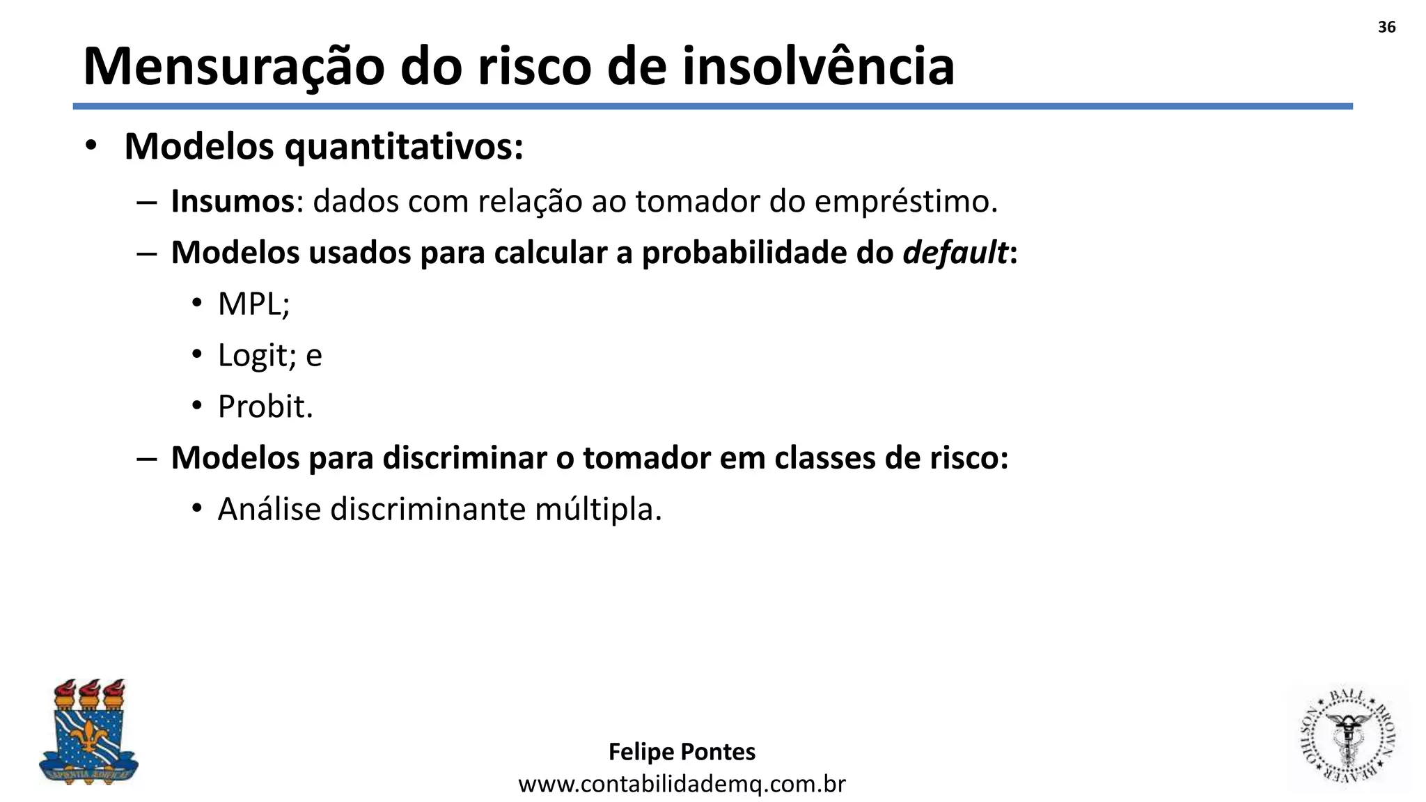 Felipe Pontes
www.contabilidademq.com.br
Mensuração do risco de insolvência
• Modelos quantitativos:
– Insumos: dados com relação ao tomador do empréstimo.
– Modelos usados para calcular a probabilidade do default:
• MPL;
• Logit; e
• Probit.
– Modelos para discriminar o tomador em classes de risco:
• Análise discriminante múltipla.
36
 