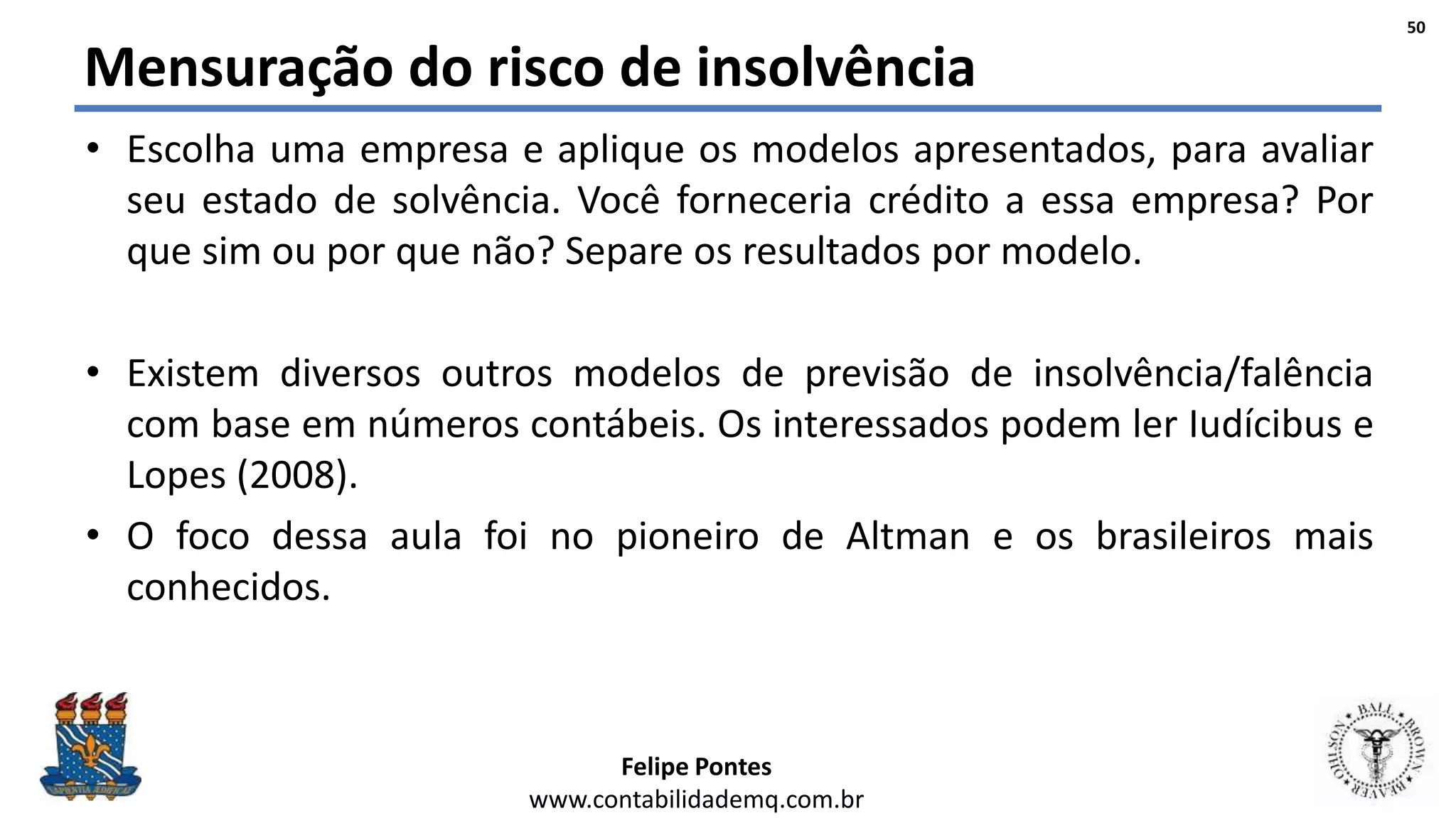 Felipe Pontes
www.contabilidademq.com.br
Mensuração do risco de insolvência
• Escolha uma empresa e aplique os modelos apresentados, para avaliar
seu estado de solvência. Você forneceria crédito a essa empresa? Por
que sim ou por que não? Separe os resultados por modelo.
• Existem diversos outros modelos de previsão de insolvência/falência
com base em números contábeis. Os interessados podem ler Iudícibus e
Lopes (2008).
• O foco dessa aula foi no pioneiro de Altman e os brasileiros mais
conhecidos.
50
 