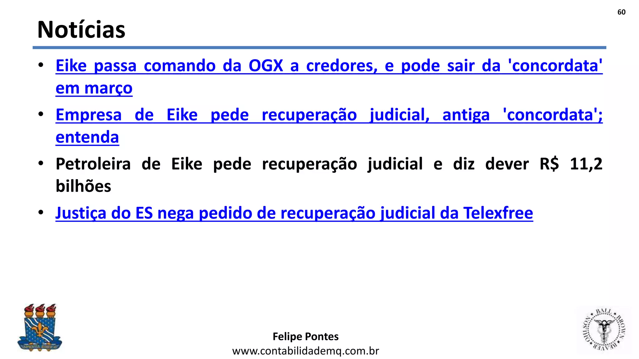 Felipe Pontes
www.contabilidademq.com.br
Notícias
• Eike passa comando da OGX a credores, e pode sair da 'concordata'
em março
• Empresa de Eike pede recuperação judicial, antiga 'concordata';
entenda
• Petroleira de Eike pede recuperação judicial e diz dever R$ 11,2
bilhões
• Justiça do ES nega pedido de recuperação judicial da Telexfree
60
 
