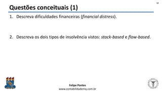 Felipe Pontes
www.contabilidademq.com.br
Questões conceituais (1)
1. Descreva dificuldades financeiras (financial distress).
2. Descreva os dois tipos de insolvência vistos: stock-based e flow-based.
12
 