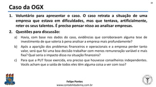 Felipe Pontes
www.contabilidademq.com.br
Caso da OGX
1. Voluntário para apresentar o caso. O caso retrata a situação de uma
empresa que estava em dificuldades, mas que tentava, artificialmente,
reter os seus talentos. É preciso pensar nisso ao analisar empresas.
2. Questões para discussão:
a) Havia, com base nos dados do caso, evidências que corroboravam alguma tese de
investimento de que valeria à pena analisar a empresa mais profundamente?
b) Após a aparição dos problemas financeiros e operacionais e a empresa perder tanto
valor, será que foi uma boa decisão trabalhar com menos remuneração variável e mais
fixa? Qual seria o impacto disso na situação financeira?
c) Para que a PUT fosse exercida, era preciso que houvesse conselheiros independentes.
Vocês acham que a saída de todos eles têm alguma coisa a ver com isso?
22
 
