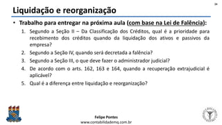 Felipe Pontes
www.contabilidademq.com.br
Liquidação e reorganização
• Trabalho para entregar na próxima aula (com base na Lei de Falência):
1. Segundo a Seção II – Da Classificação dos Créditos, qual é a prioridade para
recebimento dos créditos quando da liquidação dos ativos e passivos da
empresa?
2. Segundo a Seção IV, quando será decretada a falência?
3. Segundo a Seção III, o que deve fazer o administrador judicial?
4. De acordo com o arts. 162, 163 e 164, quando a recuperação extrajudicial é
aplicável?
5. Qual é a diferença entre liquidação e reorganização?
24
 