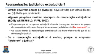 Felipe Pontes
www.contabilidademq.com.br
Reorganização: judicial ou extrajudicial?
• Ambos envolvem a troca de dívida: (a) novas dívidas por velhas dívidas
ou (b) dívida por patrimônio.
• Algumas pesquisas mostram vantagens da recuperação extrajudicial
(ROSS; WESTERFIELD; JAFFE, 2002):
– Empresas que se recuperam extrajudicialmente conseguem aumentar os preços
de suas ações muito mais das que se recuperam judicialmente (Por que será?); e
– Os custos diretos da recuperação extrajudicial são muito menores do que os da
recuperação judicial.
• Se a recuperação extrajudicial é melhor, porque as empresas
“preferem” a judicial?
25
 