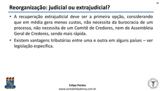 Felipe Pontes
www.contabilidademq.com.br
Reorganização: judicial ou extrajudicial?
• A recuperação extrajudicial deve ser a primeira opção, considerando
que em média gera menos custos, não necessita da burocracia de um
processo, não necessita de um Comitê de Credores, nem de Assembleia
Geral de Credores, sendo mais rápida.
• Existem vantagens tributárias entre uma e outra em alguns países – ver
legislação específica.
26
 