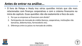 Felipe Pontes
www.contabilidademq.com.br
Antes de entrar na análise...
• O livro de Palepu e Healy traz várias questões iniciais que são mais
relacionadas com finanças corporativas e com o sistema financeiro no
início do capítulo. Essas questões não são exatamente o foco da aula:
1. Por que as empresas se financiam com dívida?
2. Participantes do mercado de crédito (bancos, cooperativas, instituições não
bancárias, debenturistas, fornecedores etc).
3. Diferenças entre os países no mercado de crédito.
27
 