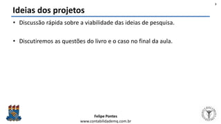 Felipe Pontes
www.contabilidademq.com.br
Ideias dos projetos
• Discussão rápida sobre a viabilidade das ideias de pesquisa.
• Discutiremos as questões do livro e o caso no final da aula.
3
 