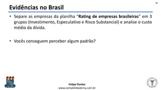 Felipe Pontes
www.contabilidademq.com.br
Evidências no Brasil
• Separe as empresas da planilha “Rating de empresas brasileiras” em 3
grupos (Investimento, Especulativo e Risco Substancial) e analise o custo
médio da dívida.
• Vocês conseguem perceber algum padrão?
32
 