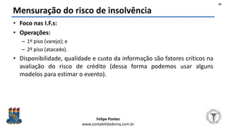 Felipe Pontes
www.contabilidademq.com.br
Mensuração do risco de insolvência
• Foco nas I.F.s:
• Operações:
– 1º piso (varejo); e
– 2º piso (atacado).
• Disponibilidade, qualidade e custo da informação são fatores críticos na
avaliação do risco de crédito (dessa forma podemos usar alguns
modelos para estimar o evento).
34
 