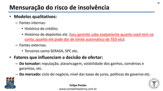 Felipe Pontes
www.contabilidademq.com.br
Mensuração do risco de insolvência
• Modelos qualitativos:
– Fontes internas:
• Histórico de crédito;
• Histórico de depósitos etc. (seu gerente sabe exatamente quanto você tem na
conta, quanto ele pode dar de limite automático de TED etc).
– Fontes externas:
• Terceiros como SERASA, SPC etc.
• Fatores que influenciam a decisão de ofertar:
– Do tomador: reputação, alavancagem, volatilidade dos ganhos, convênios e
garantias, etc.
– Do mercado: ciclo do negócio, nível das taxas de juros, políticas do governo etc.
35
 