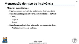 Felipe Pontes
www.contabilidademq.com.br
Mensuração do risco de insolvência
• Modelos quantitativos:
– Insumos: dados com relação ao tomador do empréstimo.
– Modelos usados para calcular a probabilidade do default:
• MPL;
• Logit; e
• Probit.
– Modelos para discriminar o tomador em classes de risco:
• Análise discriminante múltipla.
36
 