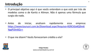 Felipe Pontes
www.contabilidademq.com.br
Introdução
• O principal objetivo aqui é que vocês entendam o que está por trás de
modelos como o de Kanitz e Altman. Não é apenas uma fórmula que
surgiu do nada.
• Antes de iniciar, analisem rapidamente essa empresa:
https://www.taurusri.com.br/Download.aspx?Arquivo=RZRCtGxKQ9m6
YpgPl2tn6Q==
• O que me dizem? Vocês forneceriam crédito a ela?
4
 