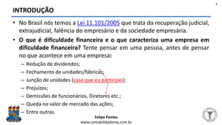 Felipe Pontes
www.contabilidademq.com.br
INTRODUÇÃO
• No Brasil nós temos a Lei 11.101/2005 que trata da recuperação judicial,
extrajudicial, falência do empresário e da sociedade empresária.
• O que é dificuldade financeira e o que caracteriza uma empresa em
dificuldade financeira? Tente pensar em uma pessoa, antes de pensar
no que acontece em uma empresa:
– Redução de dividendos;
– Fechamento de unidades/fábricas;
– Junção de unidades (caso que eu participei);
– Prejuízos;
– Demissões de funcionários, Diretores etc.;
– Queda no valor de mercado das ações;
– Entre outras.
5
 