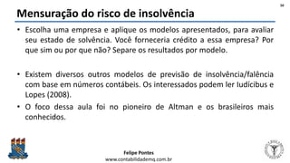 Felipe Pontes
www.contabilidademq.com.br
Mensuração do risco de insolvência
• Escolha uma empresa e aplique os modelos apresentados, para avaliar
seu estado de solvência. Você forneceria crédito a essa empresa? Por
que sim ou por que não? Separe os resultados por modelo.
• Existem diversos outros modelos de previsão de insolvência/falência
com base em números contábeis. Os interessados podem ler Iudícibus e
Lopes (2008).
• O foco dessa aula foi no pioneiro de Altman e os brasileiros mais
conhecidos.
50
 