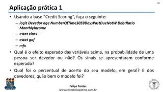 Felipe Pontes
www.contabilidademq.com.br
Aplicação prática 1
• Usando a base “Credit Scoring”, faça o seguinte:
– logit Devedor age NumberOfTime3059DaysPastDueNotW DebtRatio
MonthlyIncome
– estat class
– estat gof
– mfx
• Qual é o efeito esperado das variáveis acima, na probabilidade de uma
pessoa ser devedor ou não? Os sinais se apresentaram conforme
esperado?
• Qual foi o percentual de acerto do seu modelo, em geral? E dos
devedores, quão bem o modelo foi?
52
 