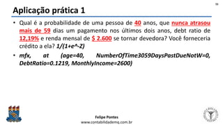 Felipe Pontes
www.contabilidademq.com.br
Aplicação prática 1
• Qual é a probabilidade de uma pessoa de 40 anos, que nunca atrasou
mais de 59 dias um pagamento nos últimos dois anos, debt ratio de
12,19% e renda mensal de $ 2.600 se tornar devedora? Você forneceria
crédito a ela? 1/(1+e^-Z)
• mfx, at (age=40, NumberOfTime3059DaysPastDueNotW=0,
DebtRatio=0.1219, MonthlyIncome=2600)
55
 