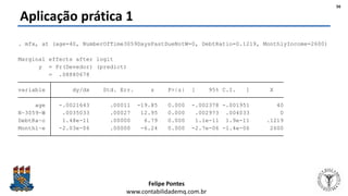 Felipe Pontes
www.contabilidademq.com.br
Aplicação prática 1
Monthl~e -2.03e-06 .00000 -6.24 0.000 -2.7e-06 -1.4e-06 2600
DebtRa~o 1.48e-11 .00000 6.79 0.000 1.1e-11 1.9e-11 .1219
N~3059~W .0035033 .00027 12.95 0.000 .002973 .004033 0
age -.0021643 .00011 -19.85 0.000 -.002378 -.001951 40
variable dy/dx Std. Err. z P>|z| [ 95% C.I. ] X
= .08880678
y = Pr(Devedor) (predict)
Marginal effects after logit
. mfx, at (age=40, NumberOfTime3059DaysPastDueNotW=0, DebtRatio=0.1219, MonthlyIncome=2600)
56
 