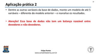 Felipe Pontes
www.contabilidademq.com.br
Aplicação prática 2
• Dentre as outras variáveis da base de dados, monte um modelo de até 5
variáveis – diferente do modelo anterior – e reanalise os resultados.
• Atenção! Essa base de dados não tem um balanço razoável entre
devedores e não devedores.
57
 