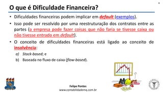 Felipe Pontes
www.contabilidademq.com.br
O que é Dificuldade Financeira?
• Dificuldades financeiras podem implicar em default (exemplos).
• Isso pode ser resolvido por uma reestruturação dos contratos entre as
partes (a empresa pode fazer coisas que não faria se tivesse caixa ou
não tivesse entrado em default).
• O conceito de dificuldades financeiras está ligado ao conceito de
insolvência:
a) Stock-based; e
b) Baseada no fluxo de caixa (flow-based).
6
 