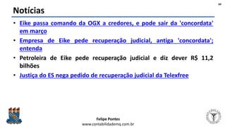 Felipe Pontes
www.contabilidademq.com.br
Notícias
• Eike passa comando da OGX a credores, e pode sair da 'concordata'
em março
• Empresa de Eike pede recuperação judicial, antiga 'concordata';
entenda
• Petroleira de Eike pede recuperação judicial e diz dever R$ 11,2
bilhões
• Justiça do ES nega pedido de recuperação judicial da Telexfree
60
 