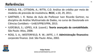 Felipe Pontes
www.contabilidademq.com.br
Referências
• BIROLO, P.B.; CITTADIN, A.; RITTA, C.O. Análise de crédito por meio de
modelos de previsão de insolvência. RCCC, v.10, 29, 2011.
• GARTNER, I. R. Notas de Aula do Professor Ivan Ricardo Gartner, na
disciplina de Análise Multivariada de Dados, no curso de Doutorado em
Ciências Contábeis – UnB/UFPB/UFRN, 2013.
• IUDÍCIBUS, S.; LOPES, A.B. (coord.). Teoria avançada da contabilidade.
São Paulo: Atlas, 2008.
• ROSS, S. A.; WESTERFIELD, R. W.; JAFFE, J. F. Administração financeira:
corporate finance. 2ed. São Paulo: Atlas, 2002.
61
 