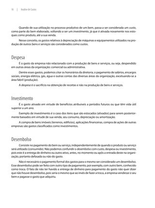 10   |    Análise de Custos




      Quando de sua utilização no processo produtivo de um bem, passa a ser considerada um custo,
como parte do bem elaborado, voltando a ser um investimento, já que é ativada novamente nos esto-
ques como produto, até a sua venda.
     Nesse conceito, os gastos relativos à depreciação de máquinas e equipamentos utilizados na pro-
dução de outros bens e serviços são considerados como custos.



Despesa
     É o gasto da empresa não relacionado com a produção de bens e serviços, ou seja, despendido
em outras áreas da organização: comercial ou administrativa.
       Dentre esses gastos, podemos citar os honorários da diretoria, o pagamento de salários, encargos
sociais, energia elétrica, gás, água e outras contas das diversas áreas da organização, excetuando-se a
área fabril (produção).
         A despesa é o sacrifício na obtenção de receitas e não na produção de bens e serviços.



Investimento
      É o gasto ativado em virtude de benefícios atribuíveis a períodos futuros ou que têm vida útil
superior a um ano.
     Exemplo de investimento é o caso dos itens que são estocados (ativados) para serem posterior-
mente baixados em virtude de sua venda, seu consumo, depreciação ou amortização.
     A compra de bens imóveis (terrenos, edifícios), aplicações financeiras, compra de ações de outras
empresas são gastos classificados como investimentos.



Desembolso
      Consiste no pagamento do bem ou serviço, independentemente de quando o produto ou serviço
será utilizado (consumido). Não podemos confundir o desembolso com custo, despesa ou investimento,
pois este é a entrega de dinheiro ou outro ativo, antes, no momento ou após a entrada deste na organi-
zação, portanto defasada ou não do gasto.
      Não é necessário o pagamento formal dos gastos para o mesmo ser considerado um desembolso.
Esse desembolso pode ser feito com outro tipo de pagamento, por exemplo, com outro bem, conhecido
como troca. O fato de não ter havido a entrega de dinheiro para pagamento do gasto não quer dizer
que não houve desembolso, pois seria o mesmo que ao invés de fazer a troca, a empresa vendesse o seu
bem e pagasse o gasto que adquiriu.
 
