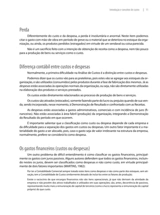 Introdução e conceitos de custos   | 11




Perda
       Diferentemente do custo e da despesa, a perda é involuntária e anormal. Neste item podemos
citar o gasto com mão-de-obra em período de greve ou o material que se deteriora no estoque da orga-
nização, ou ainda, os produtos perdidos (estragados) em virtude de um vendaval ou coisa parecida.
      Não é um sacrifício feito com a intenção de obtenção de receita como a despesa, nem tão pouco
para a produção de bens ou serviços como o custo.



Diferença contábil entre custos e despesas
      Normalmente, a primeira dificuldade na Análise de Custos é a distinção entre custos e despesas.
      Podemos dizer que os custos vão para as prateleiras, pois estes vão se agregar aos estoques da or-
ganização, e são utilizados (consumidos) pelos produtos durante a fase de fabricação dos mesmos. Já as
despesas estão associadas às operações normais da organização, ou seja, não são diretamente utilizadas
na elaboração dos produtos e serviços prestados.
      Os custos estão diretamente relacionados ao processo de produção de bens e serviços.
      Os custos são ativados (estocados), somente fazendo parte do lucro ou prejuízo quando de sua ven-
da, sendo incorporado, nesse momento, à Demonstração de Resultado e confrontado com as Receitas.
      As despesas estão associadas a gastos administrativos, comerciais e com incidência de juro (fi-
nanceiras). Não estão associadas à área fabril (produção) da organização, integrando a Demonstração
do Resultado do período em que ocorrem.
       É importante salientar que a classificação como custo ou despesa depende de cada empresa e
da dificuldade para a separação dos gastos em custos ou despesas. Um outro fator importante é a ma-
terialidade do gasto a ser alocado, pois, caso o gasto seja de valor irrelevante na estrutura da empresa,
normalmente, prefere-se considerá-lo como despesa.



Os gastos financeiros (custos ou despesas)
     Um outro problema de difícil entendimento é como classificar os gastos financeiros, principal-
mente os gastos com juros passivos. Alguns autores defendem que todos os gastos financeiros, incluin-
do nestes os juros, devem ser classificados como despesas e não como custo, em virtude principal-
mente de dois fatores importantes (MARTINS, 1982):
      Por ter a Contabilidade Comercial sempre tratado estes itens como despesas e não como parte dos estoques, sem ati-
      vação, tem a Contabilidade de Custos similarmente deixado de incluí-los entre os fatores de produção;
      Existe o raciocínio de que encargos financeiros não são itens operacionais, já que não derivam da atividade da
      empresa e não provêm dos ativos trabalhados e utilizados em suas operações; são, antes, decorrência de passivos,
      representando muito mais a remuneração de capital de terceiros (como o lucro representa a remuneração do capital
      próprio) do que custo.
 