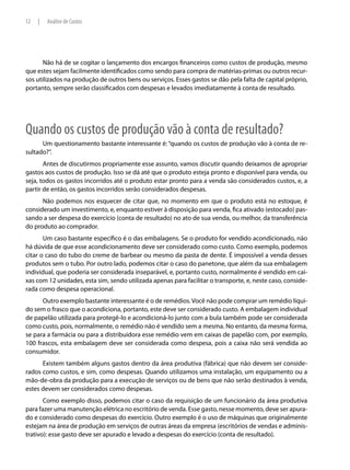 12   |   Análise de Custos




       Não há de se cogitar o lançamento dos encargos financeiros como custos de produção, mesmo
que estes sejam facilmente identificados como sendo para compra de matérias-primas ou outros recur-
sos utilizados na produção de outros bens ou serviços. Esses gastos se dão pela falta de capital próprio,
portanto, sempre serão classificados com despesas e levados imediatamente à conta de resultado.




Quando os custos de produção vão à conta de resultado?
      Um questionamento bastante interessante é: “quando os custos de produção vão à conta de re-
sultado?”.
       Antes de discutirmos propriamente esse assunto, vamos discutir quando deixamos de apropriar
gastos aos custos de produção. Isso se dá até que o produto esteja pronto e disponível para venda, ou
seja, todos os gastos incorridos até o produto estar pronto para a venda são considerados custos, e, a
partir de então, os gastos incorridos serão considerados despesas.
      Não podemos nos esquecer de citar que, no momento em que o produto está no estoque, é
considerado um investimento, e, enquanto estiver à disposição para venda, fica ativado (estocado) pas-
sando a ser despesa do exercício (conta de resultado) no ato de sua venda, ou melhor, da transferência
do produto ao comprador.
       Um caso bastante específico é o das embalagens. Se o produto for vendido acondicionado, não
há dúvida de que esse acondicionamento deve ser considerado como custo. Como exemplo, podemos
citar o caso do tubo do creme de barbear ou mesmo da pasta de dente. É impossível a venda desses
produtos sem o tubo. Por outro lado, podemos citar o caso do panetone, que além da sua embalagem
individual, que poderia ser considerada inseparável, e, portanto custo, normalmente é vendido em cai-
xas com 12 unidades, esta sim, sendo utilizada apenas para facilitar o transporte, e, neste caso, conside-
rada como despesa operacional.
      Outro exemplo bastante interessante é o de remédios. Você não pode comprar um remédio líqui-
do sem o frasco que o acondiciona, portanto, este deve ser considerado custo. A embalagem individual
de papelão utilizada para protegê-lo e acondicioná-lo junto com a bula também pode ser considerada
como custo, pois, normalmente, o remédio não é vendido sem a mesma. No entanto, da mesma forma,
se para a farmácia ou para a distribuidora esse remédio vem em caixas de papelão com, por exemplo,
100 frascos, esta embalagem deve ser considerada como despesa, pois a caixa não será vendida ao
consumidor.
      Existem também alguns gastos dentro da área produtiva (fábrica) que não devem ser conside-
rados como custos, e sim, como despesas. Quando utilizamos uma instalação, um equipamento ou a
mão-de-obra da produção para a execução de serviços ou de bens que não serão destinados à venda,
estes devem ser considerados como despesas.
       Como exemplo disso, podemos citar o caso da requisição de um funcionário da área produtiva
para fazer uma manutenção elétrica no escritório de venda. Esse gasto, nesse momento, deve ser apura-
do e considerado como despesas do exercício. Outro exemplo é o uso de máquinas que originalmente
estejam na área de produção em serviços de outras áreas da empresa (escritórios de vendas e adminis-
trativo): esse gasto deve ser apurado e levado a despesas do exercício (conta de resultado).
 