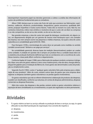 14     |    Análise de Custos




     desempenham importante papel nas decisões gerenciais: a coleta e a análise das informações de
     custos são problemas fundamentais para os contadores.
          Allora (1985) destaca que os custos são fruto de tudo que acontece nas fabricações: supri-
     mentos, cadências, eficiência, produtividades, desperdícios, gastos excessivos, qualidade defi-
     ciente, projeção imperfeita e muitos outros fatores. Todos eles se reúnem no custo. Não há, nos
     contextos industriais, índice mais sintético e resolutivo do que o custo: ele vai dizer se a empresa
     é ou não competitiva, se ela vai ou não vender, se ela vai ou não lucrar.
          Nas grandes empresas, a área de custos tem papel de destaque, constituindo, em alguns ca-
     sos, um departamento dirigido por um gerente de mesmo nível hierárquico que o do contador
     da empresa. Isso nem sempre ocorre nas pequenas e médias empresas, nas quais a área de custos
     subordina-se à contabilidade geral (ZUCCHI, 1992).
         Para Horngren (1978), a terminologia de custos deve ser pensada como medidas no sentido
     contábil convencional: “dinheiro a ser pago por serviços”.
          Na contabilidade gerencial, diversas bases de medição (denominadores) podem ser usadas
     como unidade. A unidade em questão não é sempre um produto físico; a unidade (base) deve ser
     a estatística de produção facilmente definível que mais se correlacione com a ocorrência do custo.
     Dessa maneira, a base pode diferir conforme o departamento.
          Conforme Kaplan & Cooper (1998), para a fabricação de qualquer produto a empresa é obriga-
     da a fazer uma série de gastos relativos a itens como matéria-prima, mão-de-obra, energia elétrica,
     aluguel de galpões para a instalação da fábrica etc. Esses gastos são denominados custos de produ-
     ção ou simplesmente custos.
          Segundo Zucchi (1992), custos é “qualquer gasto voluntário feito pela empresa para a elabo-
     ração de seus produtos”. Além do custo, existem outros tipos de gastos que uma empresa deve
     registrar: as despesas (também gastos voluntários) e as perdas (gastos involuntários).
         Os gastos voluntários que não se referem diretamente à elaboração de produtos são despesas,
     e podem ser classificados, conforme sua natureza, em contas de despesas administrativas, despesas
     comerciais ou despesas financeiras.
          Além dos custos, das despesas e das perdas, existem ainda os gastos voluntários relativos à
     aquisição de bens (imobilizado) ou a investimentos, os quais são registrados no ativo permanente.




Atividades
1.	        É o gasto relativo ao bem ou serviço utilizado na produção de bens e serviços, ou seja, é o gasto
           efetuado na área fabril (produção) da organização. Esse conceito diz respeito a:
           a)	 despesas.
           b)	 investimentos.
           c)	 perda.
           d)	 custos.
 