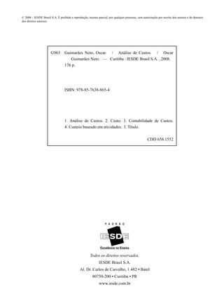 © 2008 – IESDE Brasil S.A. É proibida a reprodução, mesmo parcial, por qualquer processo, sem autorização por escrito dos autores e do detentor
dos direitos autorais.




                      G963       Guimarães Neto, Oscar. / Análise de Custos. / Oscar
                                    Guimarães Neto. — Curitiba : IESDE Brasil S.A. , 2008.
                                 176 p.




                                 ISBN: 978-85-7638-865-4




                                 1. Análise de Custos. 2. Custo. 3. Contabilidade de Custos.
                                 4. Custeio baseado em atividades. I. Título.

                                                                                                  CDD 658.1552




                                                     Todos os direitos reservados.
                                                            IESDE Brasil S.A.
                                             Al. Dr. Carlos de Carvalho, 1.482 • Batel
                                                       80730-200 • Curitiba • PR
                                                            www.iesde.com.br
 