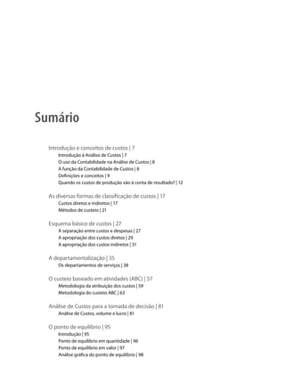 Sumário
  Introdução e conceitos de custos | 7
      Introdução à Análise de Custos | 7
      O uso da Contabilidade na Análise de Custos | 8
      A função da Contabilidade de Custos | 8
      Definições e conceitos | 9
      Quando os custos de produção vão à conta de resultado? | 12

  As diversas formas de classificação de custos | 17
      Custos diretos e indiretos | 17
      Métodos de custeio | 21

  Esquema básico de custos | 27
      A separação entre custos e despesas | 27
      A apropriação dos custos diretos | 29
      A apropriação dos custos indiretos | 31

  A departamentalização | 35
      Os departamentos de serviços | 38

  O custeio baseado em atividades (ABC) | 57
      Metodologia da atribuição dos custos | 59
      Metodologia do custeio ABC | 63

  Análise de Custos para a tomada de decisão | 81
      Análise de Custos, volume e lucro | 81

  O ponto de equilíbrio | 95
      Introdução | 95
      Ponto de equilíbrio em quantidade | 96
      Ponto de equilíbrio em valor | 97
      Análise gráfica do ponto de equilíbrio | 98
 