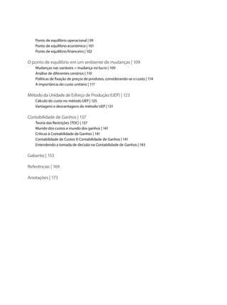 Ponto de equilíbrio operacional | 99
    Ponto de equilíbrio econômico | 101
    Ponto de equilíbrio financeiro | 102

O ponto de equilíbrio em um ambiente de mudanças | 109
    Mudanças nas variáveis = mudança no lucro | 109
    Análise de diferentes cenários | 110
    Políticas de fixação de preços de produtos, considerando-se o custo | 114
    A importância do custo unitário | 117

Método da Unidade de Esforço de Produção (UEP) | 123
    Cálculo do custo no método UEP | 125
    Vantagens e desvantagens do método UEP | 131

Contabilidade de Ganhos | 137
    Teoria das Restrições (TOC) | 137
    Mundo dos custos e mundo dos ganhos | 141
    Críticas à Contabilidade de Ganhos | 141
    Contabilidade de Custos X Contabilidade de Ganhos | 141
    Entendendo a tomada de decisão na Contabilidade de Ganhos | 143

Gabarito | 153

Referências | 169

Anotações | 173
 