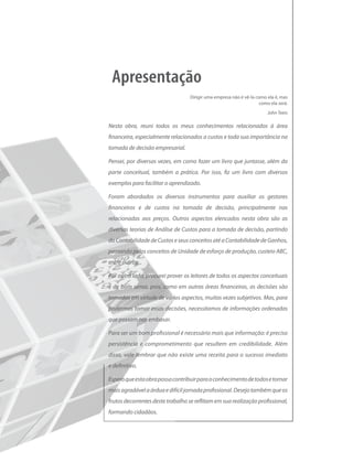Dirigir uma empresa não é vê-la como ela é, mas
                                                                    como ela será.
                                                                        John Teets

Nesta obra, reuni todos os meus conhecimentos relacionados à área
financeira, especialmente relacionados a custos e toda sua importância na
tomada de decisão empresarial.

Pensei, por diversas vezes, em como fazer um livro que juntasse, além da
parte conceitual, também a prática. Por isso, fiz um livro com diversos
exemplos para facilitar o aprendizado.

Foram abordados os diversos instrumentos para auxiliar os gestores
financeiros e de custos na tomada de decisão, principalmente nas
relacionadas aos preços. Outros aspectos elencados nesta obra são as
diversas teorias de Análise de Custos para a tomada de decisão, partindo
da Contabilidade de Custos e seus conceitos até a Contabilidade de Ganhos,
passando pelos conceitos de Unidade de esforço de produção, custeio ABC,
entre outros.

Por outro lado, procurei prover os leitores de todos os aspectos conceituais
e de bom senso, pois, como em outras áreas financeiras, as decisões são
tomadas em virtude de vários aspectos, muitas vezes subjetivos. Mas, para
podermos tomar essas decisões, necessitamos de informações ordenadas
que possam nos embasar.

Para ser um bom profissional é necessário mais que informação: é preciso
persistência e comprometimento que resultem em credibilidade. Além
disso, vale lembrar que não existe uma receita para o sucesso imediato
e definitivo.

Espero que esta obra possa contribuir para o conhecimento de todos e tornar
mais agradável a árdua e difícil jornada profissional. Desejo também que os
frutos decorrentes deste trabalho se reflitam em sua realização profissional,
formando cidadãos.
 