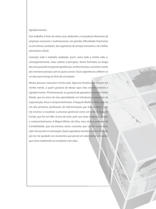 Agradecimentos:

Este trabalho é fruto de vários anos dedicados à consultoria financeira de
empresas nacionais e multinacionais, em grandes dificuldades financeiras
ou em ótimas condições, dos segmentos de serviços bancários e de crédito,
alimentício e têxtil.

Contudo, todo o trabalho realizado, assim como toda a minha vida, e,
conseqüentemente, meus valores e princípios, foram formados ao longo
dos anos quando incorporei experiências, conhecimentos, conceitos e visões
das inúmeras pessoas com as quais convivi. Essas experiências refletem-se
na obra que emerge ao final de um projeto.

Muitas pessoas marcaram minha vida. Algumas ficarão para sempre em
minha mente, a quem gostaria de deixar aqui meu reconhecimento e
agradecimento. Primeiramente, eu gostaria de agradecer a Aurora Yatiko
Kitade, que no início do meu aprendizado me introduziu os conceitos de
organização, ética e comprometimento. A Augusto Barbosa Neto, que foi
um dos primeiros professores de Administração que tive contato e que
me ensinou a visualizar o processo gerencial como um todo. A Augusto
Conde, que foi um líder acima de tudo, pela sua visão sistêmica, lucidez
e comprometimento. A Miguel Wilson da Silva, meu sócio e professor de
Contabilidade, que me ensinou vários conceitos que utilizei nesta obra,
além de sua ética e orientação. Quero agradecer também a minha família
por ter me ajudado nos momentos que pensei em abandonar um sonho
que estou realizando ao completar esta obra.
 