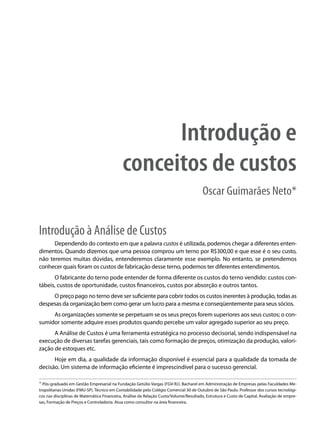 Introdução e
                                            conceitos de custos
                                                                                       Oscar Guimarães Neto*


Introdução à Análise de Custos
      Dependendo do contexto em que a palavra custos é utilizada, podemos chegar a diferentes enten-
dimentos. Quando dizemos que uma pessoa comprou um terno por R$300,00 e que esse é o seu custo,
não teremos muitas dúvidas, entenderemos claramente esse exemplo. No entanto, se pretendemos
conhecer quais foram os custos de fabricação desse terno, podemos ter diferentes entendimentos.
      O fabricante do terno pode entender de forma diferente os custos do terno vendido: custos con-
tábeis, custos de oportunidade, custos financeiros, custos por absorção e outros tantos.
     O preço pago no terno deve ser suficiente para cobrir todos os custos inerentes à produção, todas as
despesas da organização bem como gerar um lucro para a mesma e conseqüentemente para seus sócios.
     As organizações somente se perpetuam se os seus preços forem superiores aos seus custos; o con-
sumidor somente adquire esses produtos quando percebe um valor agregado superior ao seu preço.
      A Análise de Custos é uma ferramenta estratégica no processo decisorial, sendo indispensável na
execução de diversas tarefas gerenciais, tais como formação de preços, otimização da produção, valori-
zação de estoques etc.
      Hoje em dia, a qualidade da informação disponível é essencial para a qualidade da tomada de
decisão. Um sistema de informação eficiente é imprescindível para o sucesso gerencial.

* Pós-graduado em Gestão Empresarial na Fundação Getúlio Vargas (FGV-RJ). Bacharel em Administração de Empresas pelas Faculdades Me-
tropolitanas Unidas (FMU-SP). Técnico em Contabilidade pelo Colégio Comercial 30 de Outubro de São Paulo. Professor dos cursos tecnológi-
cos nas disciplinas de Matemática Financeira, Análise da Relação Custo/Volume/Resultado, Estrutura e Custo de Capital, Avaliação de empre-
sas, Formação de Preços e Controladoria. Atua como consultor na área financeira.
 