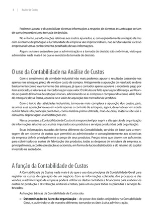 8   |    Análise de Custos




     Podemos apurar e disponibilizar diversas informações a respeito de diversos assuntos que seriam
de suma importância na tomada de decisão.
     No entanto, as informações relativas aos custos apurados, e, conseqüentemente a relação destes
com o volume de produção e lucratividade da empresa são imprescindíveis, não sendo viável o sucesso
empresarial sem o conhecimento detalhado dessas informações.
     Alguns autores entendem que a administração e a tomada de decisão são sinônimas, visto que
administrar nada mais é do que o exercício da tomada de decisão.




O uso da Contabilidade na Análise de Custos
      Com o crescimento da atividade industrial não mais podemos apurar o resultado baseando-nos
apenas nos estoques, preço de venda e custo de compra. Antigamente a apuração de resultado se dava
basicamente com o levantamento dos estoques, já que o contador apenas apurava o montante pago por
item estocado, e valorava as mercadorias por esse valor. O cálculo era feito apenas por diferença, verifican-
do-se quanto tínhamos de estoques iniciais, adicionando-se as compras e comparando com o saldo final
de estoques; dessa forma, apurava-se o valor de aquisição das mercadorias vendidas.
      Com o início das atividades industriais, tornou-se mais complexa a apuração dos custos, pois,
se antes essa apuração levava em conta apenas o controle de estoques, agora, deveria levar em conta
outros fatores do processo produtivo, como matéria-prima utilizada, mão-de-obra, materiais de uso e
consumo, depreciações e amortizações etc.
      Nesse processo, a Contabilidade de Custos é a responsável por suprir a alta gestão da organização
de informações relativas aos custos imputados aos produtos e serviços produzidos pela organização.
      Essas informações, tratadas de forma diferente da Contabilidade, servirão de base para a mon-
tagem de um sistema de custos que permitirá ao administrador e conseqüentemente aos acionistas
da empresa definir principalmente o preço de seus produtos. Preços estes que devem ser suficientes
para cobrir todos os custos de fabricação dos produtos, todas as despesas de estrutura da empresa, e,
principalmente, a contra-prestação ao acionista, em forma de lucros distribuídos e do retorno do capital
investido na sociedade.




A função da Contabilidade de Custos
       A Contabilidade de Custos nada mais é do que o uso dos princípios da Contabilidade Geral para
registrar os custos de operação de um negócio. Com as informações coletadas dos processos e das
vendas, a administração da empresa poderá utilizar os dados contábeis e financeiros para elaborar os
custos de produção e distribuição, unitários e totais, para um ou para todos os produtos e serviços fa-
bricados.
        As funções básicas da Contabilidade de Custos são:
        ::: Determinação do lucro da organização – de posse dos dados originários na Contabilidade
            Geral, e, auferindo-os de maneira diferente, tornando-os úteis à alta administração.
 