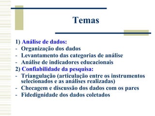 Temas 1)  Análise de dados: Organização dos dados Levantamento das categorias de análise  Análise de indicadores educacionais 2)  Confiabilidade da pesquisa:   Triangulação (articulação entre os instrumentos selecionados e as análises realizadas) Checagem e discussão dos dados com os pares Fidedignidade dos dados coletados 