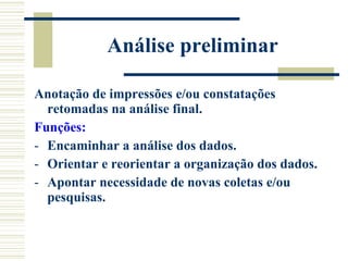 Análise preliminar Anotação de impressões e/ou constatações retomadas na análise final. Funções: Encaminhar a análise dos dados. Orientar e reorientar a organização dos dados. Apontar necessidade de novas coletas e/ou pesquisas. 