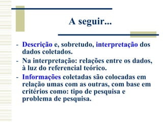 A seguir... Descrição  e, sobretudo,  interpretação  dos dados coletados. Na interpretação: relações entre os dados, à luz do referencial teórico. Informações  coletadas são colocadas em relação umas com as outras, com base em critérios como: tipo de pesquisa e problema de pesquisa. 