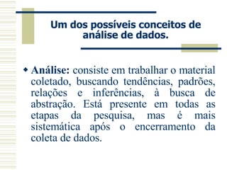 Um dos possíveis conceitos de análise de dados. Análise:  consiste em trabalhar o material coletado, buscando tendências, padrões, relações e inferências, à busca de abstração. Está presente em todas as etapas da pesquisa, mas é mais sistemática após o encerramento da coleta de dados. 