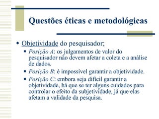 Questões éticas e metodológicas Objetividade  do pesquisador; Posição A : os julgamentos de valor do pesquisador não devem afetar a coleta e a análise de dados. Posição B : é impossível garantir a objetividade. Posição C : embora seja difícil garantir a objetividade, há que se ter alguns cuidados para controlar o efeito da subjetividade, já que elas afetam a validade da pesquisa. 